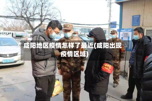 咸阳地区疫情怎样了最近(咸阳出现疫情区域)-第3张图片