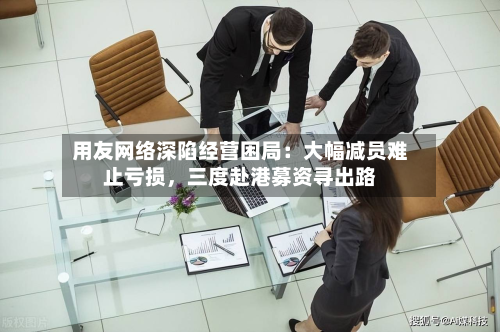 用友网络深陷经营困局：大幅减员难止亏损	，三度赴港募资寻出路-第3张图片