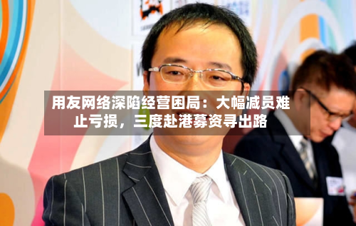 用友网络深陷经营困局：大幅减员难止亏损，三度赴港募资寻出路-第2张图片