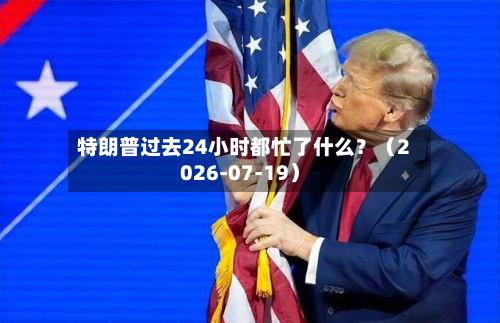 特朗普过去24小时都忙了什么？（2026-07-19）-第2张图片