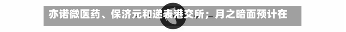 亦诺微医药、保济元和递表港交所；月之暗面预计在港IPO丨港交所早参