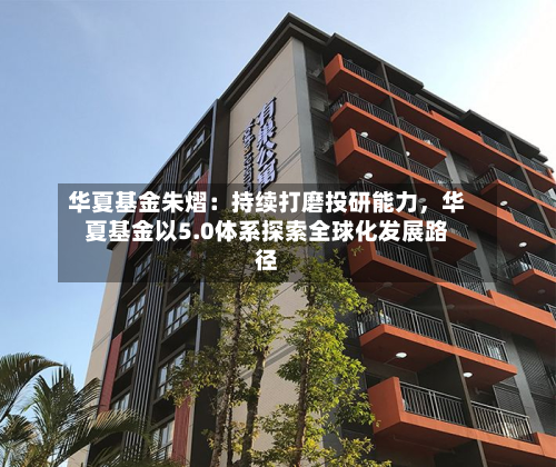 华夏基金朱熠：持续打磨投研能力	，华夏基金以5.0体系探索全球化发展路径-第2张图片