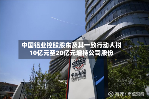 中国铝业控股股东及其一致行动人拟10亿元至20亿元增持公司股份-第2张图片