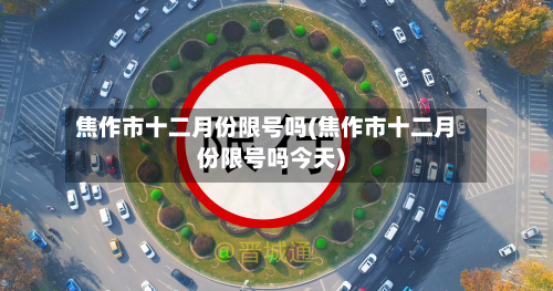 焦作市十二月份限号吗(焦作市十二月份限号吗今天)