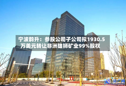 宁波韵升：参股公司子公司拟1930.5万美元转让非洲雄狮矿业99%股权-第2张图片