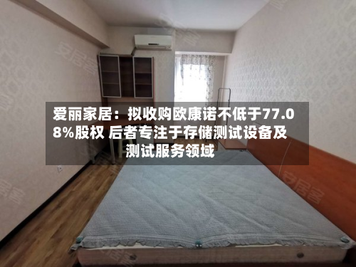 爱丽家居：拟收购欧康诺不低于77.08%股权 后者专注于存储测试设备及测试服务领域-第2张图片