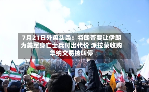 7月21日外盘头条:特朗普要让伊朗为美军身亡士兵付出代价 派拉蒙收购华纳交易被叫停-第1张图片