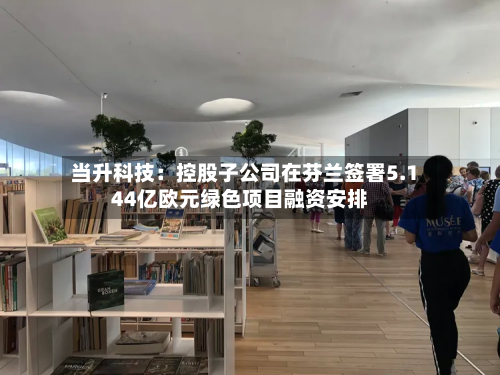 当升科技:控股子公司在芬兰签署5.144亿欧元绿色项目融资安排
