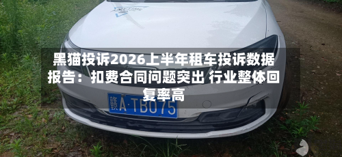 黑猫投诉2026上半年租车投诉数据报告：扣费合同问题突出 行业整体回复率高