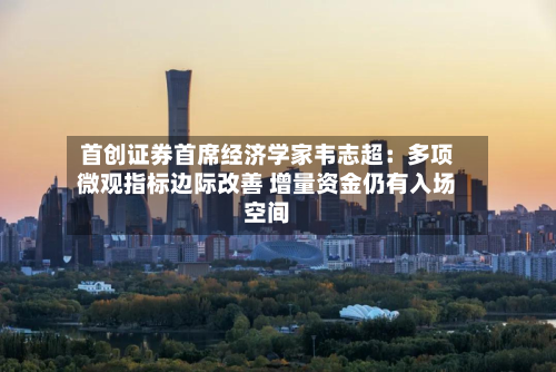 首创证券首席经济学家韦志超:多项微观指标边际改善 增量资金仍有入场空间-第2张图片