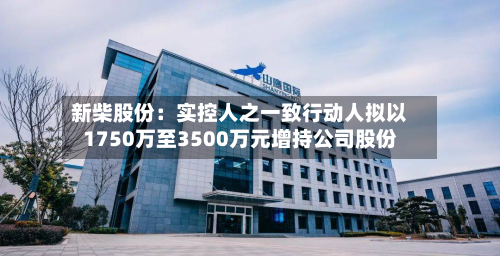 新柴股份:实控人之一致行动人拟以1750万至3500万元增持公司股份