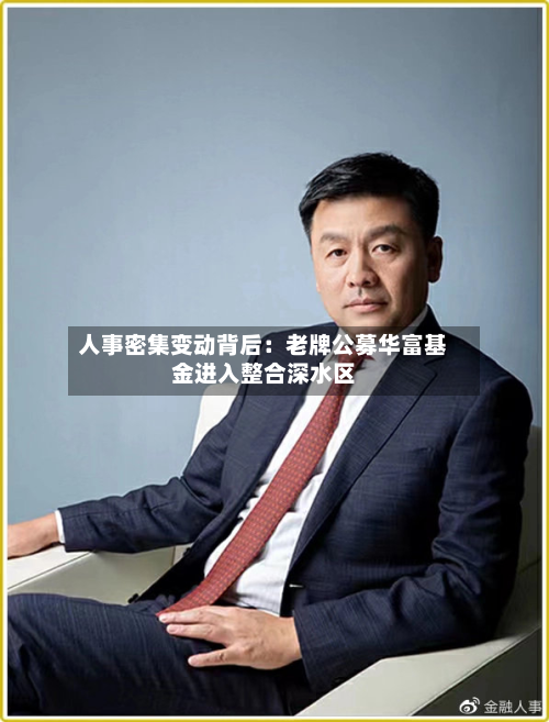 人事密集变动背后：老牌公募华富基金进入整合深水区