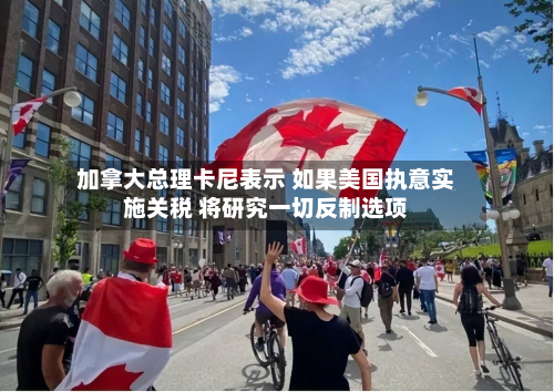 加拿大总理卡尼表示 如果美国执意实施关税 将研究一切反制选项