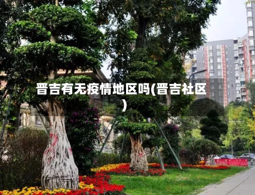 晋吉有无疫情地区吗(晋吉社区)-第3张图片