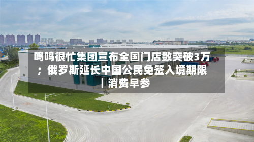 鸣鸣很忙集团宣布全国门店数突破3万;俄罗斯延长中国公民免签入境期限|消费早参-第2张图片