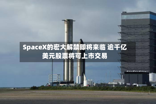 SpaceX的宏大解禁即将来临 逾千亿美元股票将可上市交易