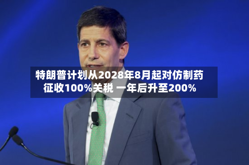 特朗普计划从2028年8月起对仿制药征收100%关税 一年后升至200%-第2张图片