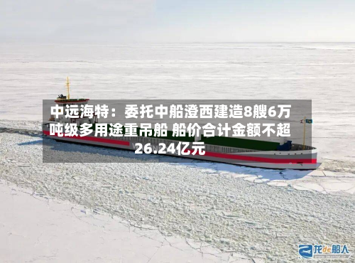 中远海特：委托中船澄西建造8艘6万吨级多用途重吊船 船价合计金额不超26.24亿元