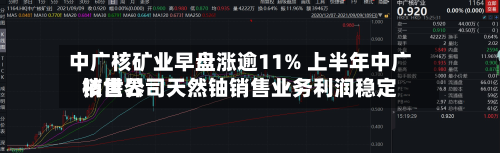 中广核矿业早盘涨逾11% 上半年中广核世界销售公司天然铀销售业务利润稳定-第1张图片