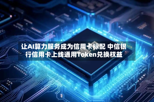 让AI算力服务成为信用卡标配 中信银行信用卡上线通用Token兑换权益