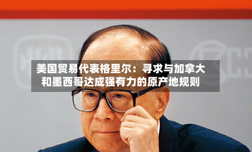 美国贸易代表格里尔：寻求与加拿大和墨西哥达成强有力的原产地规则-第3张图片