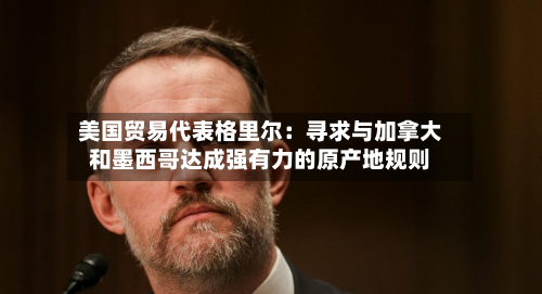 美国贸易代表格里尔：寻求与加拿大和墨西哥达成强有力的原产地规则