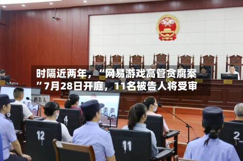 时隔近两年，“网易游戏高管贪腐案”7月28日开庭，11名被告人将受审