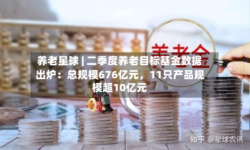 养老星球 | 二季度养老目标基金数据出炉：总规模676亿元，11只产品规模超10亿元