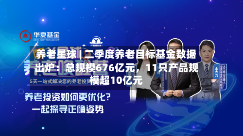 养老星球 | 二季度养老目标基金数据出炉：总规模676亿元，11只产品规模超10亿元-第2张图片
