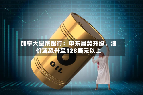 加拿大皇家银行：中东局势升级，油价或飙升至128美元以上-第2张图片