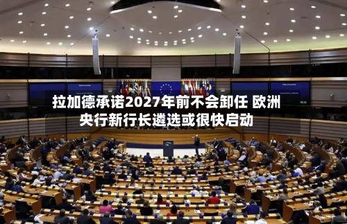 拉加德承诺2027年前不会卸任 欧洲央行新行长遴选或很快启动
