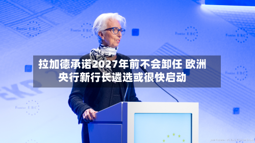 拉加德承诺2027年前不会卸任 欧洲央行新行长遴选或很快启动-第3张图片