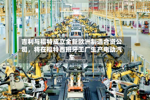 吉利与福特成立全新欧洲制造合资公司，将在福特西班牙工厂生产电动汽车