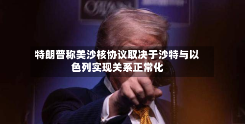 特朗普称美沙核协议取决于沙特与以色列实现关系正常化