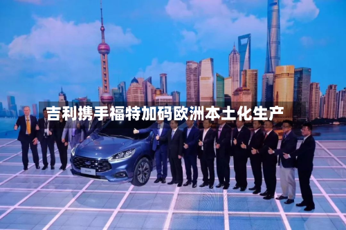吉利携手福特加码欧洲本土化生产