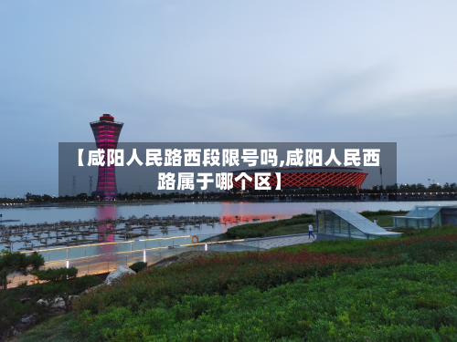 【咸阳人民路西段限号吗,咸阳人民西路属于哪个区】-第2张图片