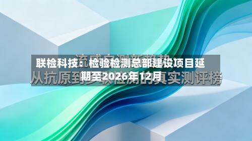 联检科技：检验检测总部建设项目延期至2026年12月-第3张图片