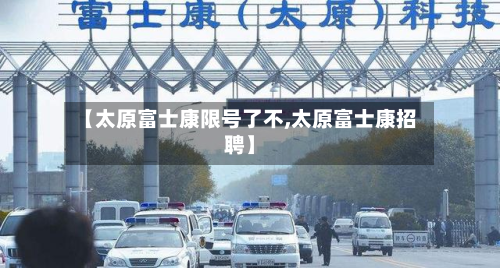 【太原富士康限号了不,太原富士康招聘】-第2张图片