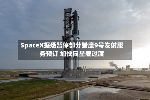 SpaceX据悉暂停部分猎鹰9号发射服务预订 加快向星舰过渡