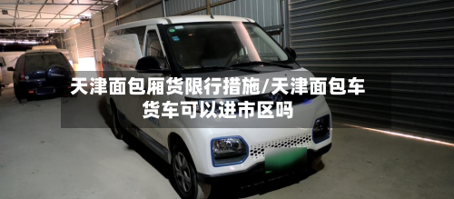 天津面包厢货限行措施/天津面包车货车可以进市区吗