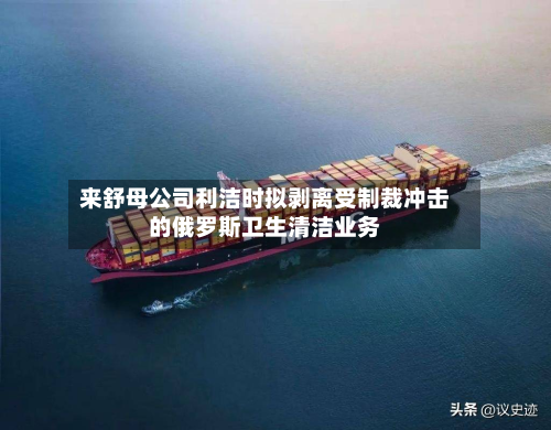 来舒母公司利洁时拟剥离受制裁冲击的俄罗斯卫生清洁业务