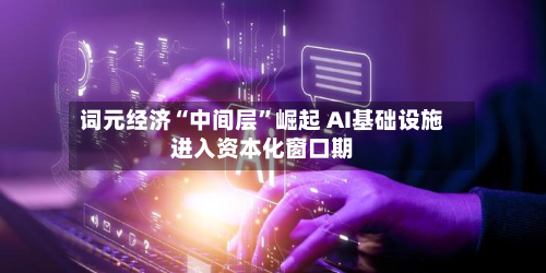 词元经济“中间层”崛起 AI基础设施进入资本化窗口期-第3张图片