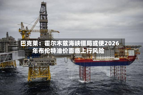 巴克莱:霍尔木兹海峡僵局或使2026年布伦特油价面临上行风险-第3张图片