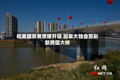和美国贸易摩擦升级 加拿大独自剪彩新跨国大桥