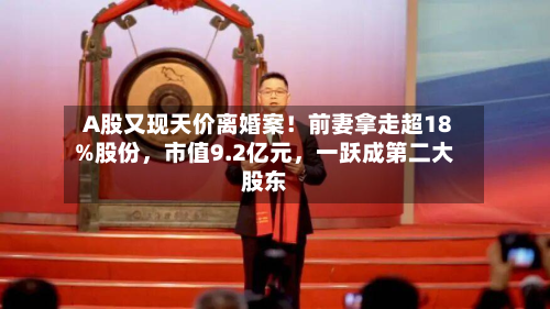 A股又现天价离婚案！前妻拿走超18%股份，市值9.2亿元	，一跃成第二大股东-第2张图片