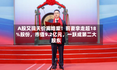 A股又现天价离婚案！前妻拿走超18%股份，市值9.2亿元，一跃成第二大股东