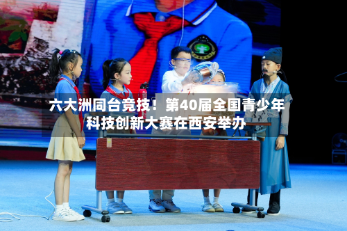 六大洲同台竞技！第40届全国青少年科技创新大赛在西安举办-第2张图片