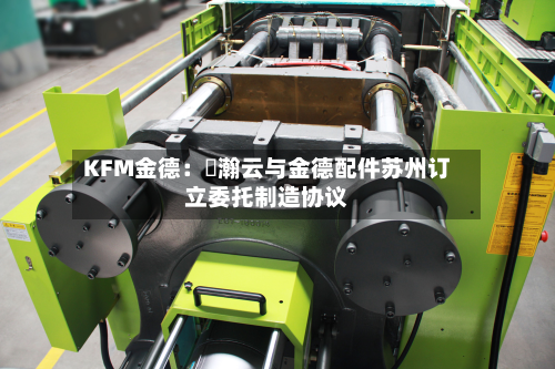 KFM金德：暠瀚云与金德配件苏州订立委托制造协议-第1张图片