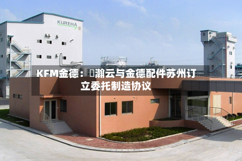 KFM金德：暠瀚云与金德配件苏州订立委托制造协议-第2张图片