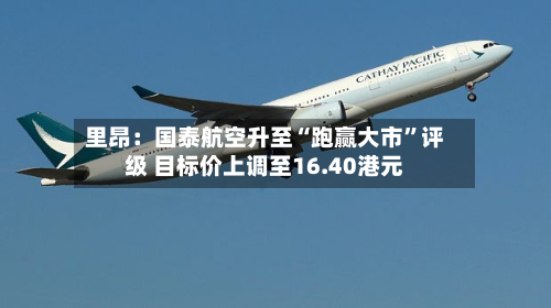 里昂：国泰航空升至“跑赢大市”评级 目标价上调至16.40港元-第2张图片